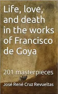 Life, love, and death in the works of Francisco de Goya: 201 masterpieces